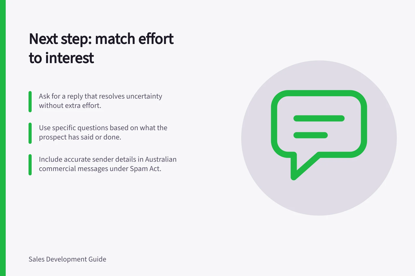 Next step: match effort to interest: Ask for a reply that resolves uncertainty without extra effort.; Use specific questions based on what the prospect has said or done.; Include accurate sender details in Australian commercial messages under Spam Act.