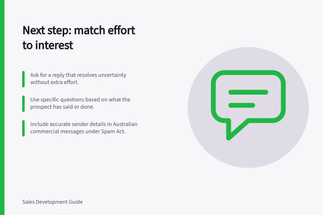 Next step: match effort to interest: Ask for a reply that resolves uncertainty without extra effort.; Use specific questions based on what the prospect has said or done.; Include accurate sender details in Australian commercial messages under Spam Act. Asking for a next step proportionate to the prospect's interest