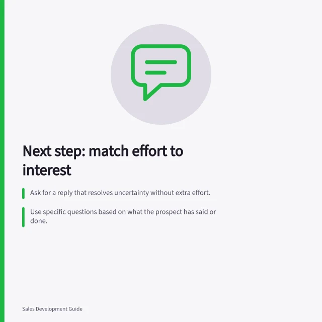 Next step: match effort to interest: Ask for a reply that resolves uncertainty without extra effort.; Use specific questions based on what the prospect has said or done.; Include accurate sender details in Australian commercial messages under Spam Act. Asking for a next step proportionate to the prospect's interest