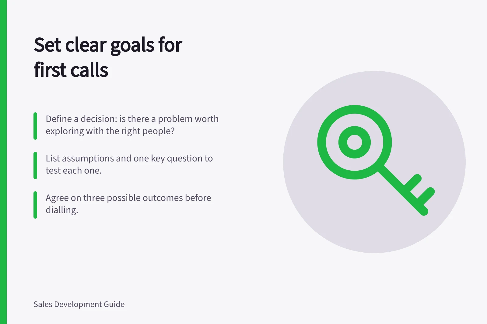 Set clear goals for first calls: Define a decision: is there a problem worth exploring with the right people?; List assumptions and one key question to test each one.; Agree on three possible outcomes before dialling.