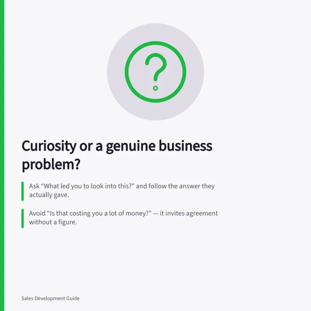 Curiosity or a genuine business problem?: Ask “What led you to look into this?” and follow the answer they actually gave.; Avoid “Is that costing you a lot of money?” — it invites agreement without a figure.; Three findings: no issue; impact or priority unclear; consequence plus a reason to act. Distinguishing curiosity from a genuine business problem