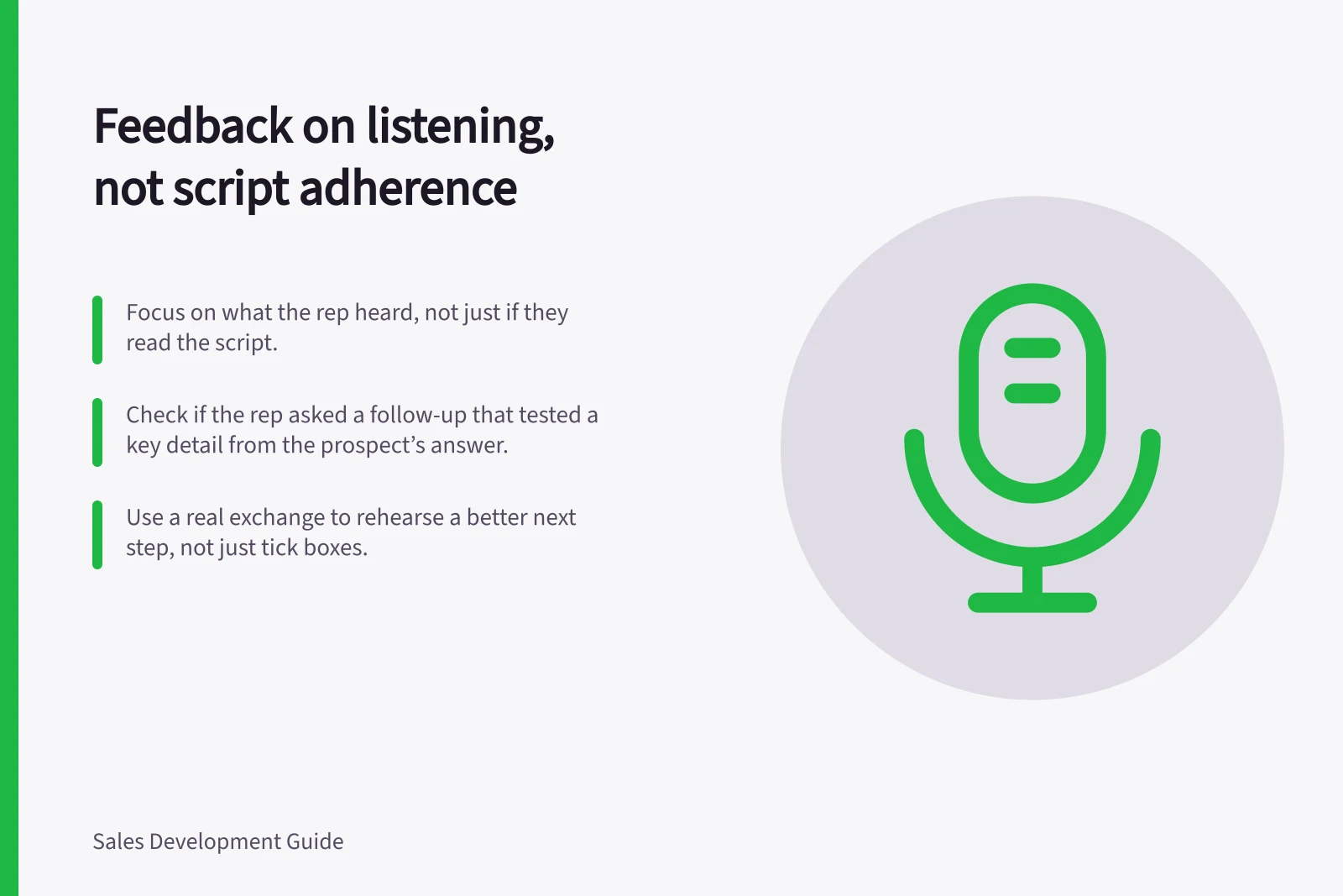 Feedback on listening, not script adherence: Focus on what the rep heard, not just if they read the script.; Check if the rep asked a follow-up that tested a key detail from the prospect’s answer.; Use a real exchange to rehearse a better next step, not just tick boxes.