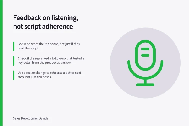 Feedback on listening, not script adherence: Focus on what the rep heard, not just if they read the script.; Check if the rep asked a follow-up that tested a key detail from the prospect’s answer.; Use a real exchange to rehearse a better next step, not just tick boxes. Giving feedback on listening rather than script compliance