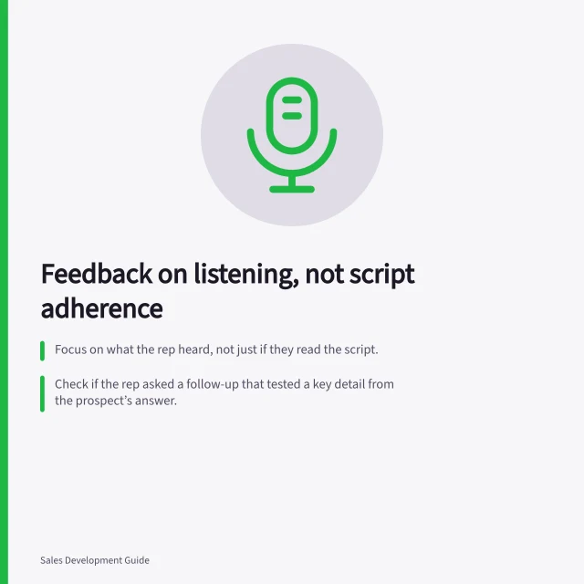 Feedback on listening, not script adherence: Focus on what the rep heard, not just if they read the script.; Check if the rep asked a follow-up that tested a key detail from the prospect’s answer.; Use a real exchange to rehearse a better next step, not just tick boxes. Giving feedback on listening rather than script compliance
