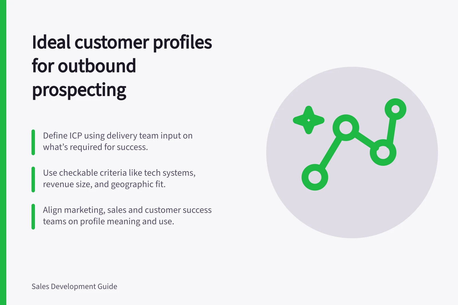 Ideal customer profiles for outbound prospecting: Define ICP using delivery team input on what’s required for success.; Use checkable criteria like tech systems, revenue size, and geographic fit.; Align marketing, sales and customer success teams on profile meaning and use.