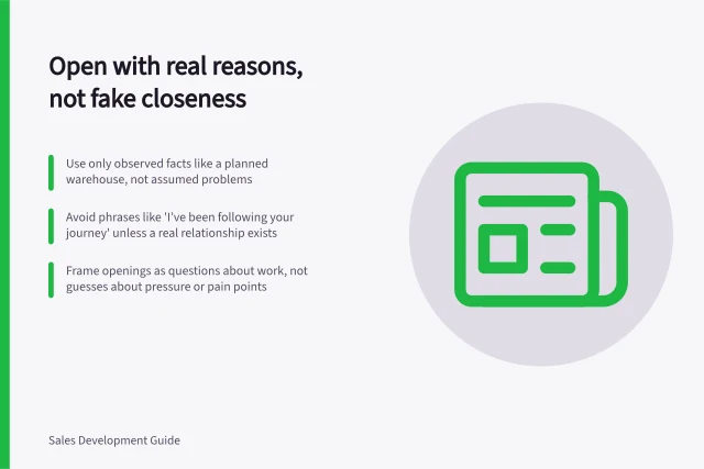 Open with real reasons, not fake closeness: Use only observed facts like a planned warehouse, not assumed problems; Avoid phrases like 'I’ve been following your journey' unless a real relationship exists; Frame openings as questions about work, not guesses about pressure or pain points. Opening with a relevant reason rather than fake familiarity