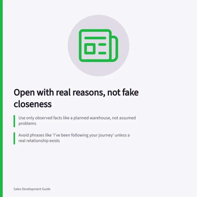 Open with real reasons, not fake closeness: Use only observed facts like a planned warehouse, not assumed problems; Avoid phrases like 'I’ve been following your journey' unless a real relationship exists; Frame openings as questions about work, not guesses about pressure or pain points. Opening with a relevant reason rather than fake familiarity