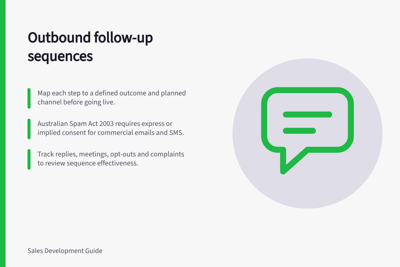 Outbound follow-up sequences: Map each step to a defined outcome and planned channel before going live.; Australian Spam Act 2003 requires express or implied consent for commercial emails and SMS.; Track replies, meetings, opt-outs and complaints to review sequence effectiveness.