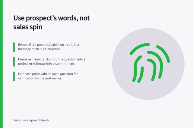 Use prospect’s words, not sales spin: Record if the prospect said it on a call, in a message or an SDR inference.; Preserve meaning: don’t turn a question into a project or estimate into a commitment.; Pair each point with its open question for verification by the next owner. Passing the prospect's own words rather than inflated claims