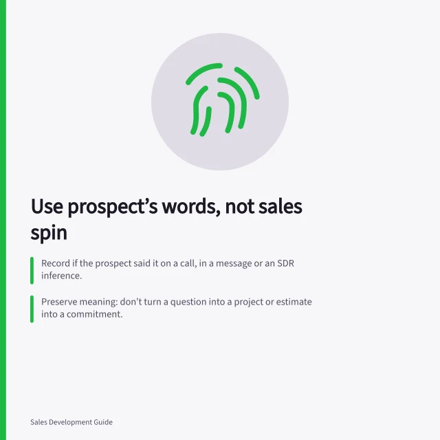Use prospect’s words, not sales spin: Record if the prospect said it on a call, in a message or an SDR inference.; Preserve meaning: don’t turn a question into a project or estimate into a commitment.; Pair each point with its open question for verification by the next owner. Passing the prospect's own words rather than inflated claims