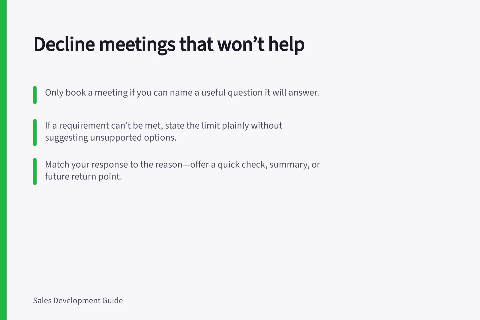 Decline meetings that won’t help: Only book a meeting if you can name a useful question it will answer.; If a requirement can’t be met, state the limit plainly without suggesting unsupported options.; Match your response to the reason—offer a quick check, summary, or future return point.