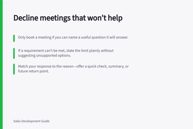 Decline meetings that won’t help: Only book a meeting if you can name a useful question it will answer.; If a requirement can’t be met, state the limit plainly without suggesting unsupported options.; Match your response to the reason—offer a quick check, summary, or future return point. Rejecting a meeting that is unlikely to help either side