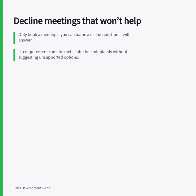 Decline meetings that won’t help: Only book a meeting if you can name a useful question it will answer.; If a requirement can’t be met, state the limit plainly without suggesting unsupported options.; Match your response to the reason—offer a quick check, summary, or future return point. Rejecting a meeting that is unlikely to help either side