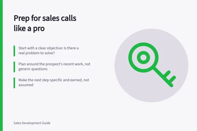 Prep for sales calls like a pro: Start with a clear objective: Is there a real problem to solve?; Plan around the prospect’s recent work, not generic questions; Make the next step specific and earned, not assumed. Sales call preparation