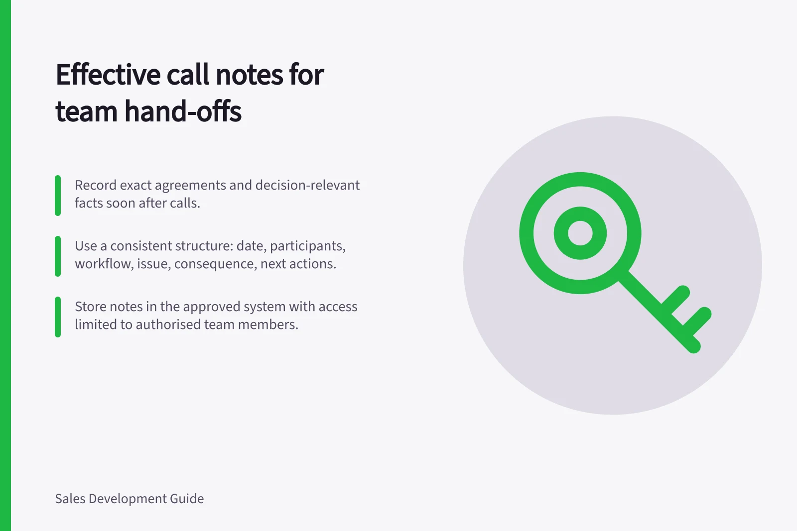 Effective call notes for team hand-offs: Record exact agreements and decision-relevant facts soon after calls.; Use a consistent structure: date, participants, workflow, issue, consequence, next actions.; Store notes in the approved system with access limited to authorised team members.