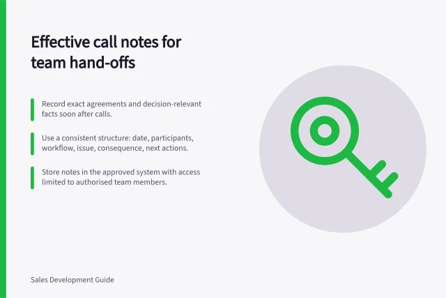 Effective call notes for team hand-offs: Record exact agreements and decision-relevant facts soon after calls.; Use a consistent structure: date, participants, workflow, issue, consequence, next actions.; Store notes in the approved system with access limited to authorised team members. Writing call notes another teammate can use